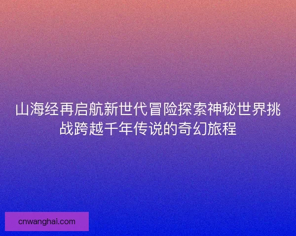 山海经再启航新世代冒险探索神秘世界挑战跨越千年传说的奇幻旅程