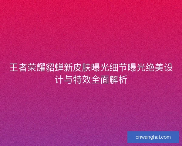 王者荣耀貂蝉新皮肤曝光细节曝光绝美设计与特效全面解析