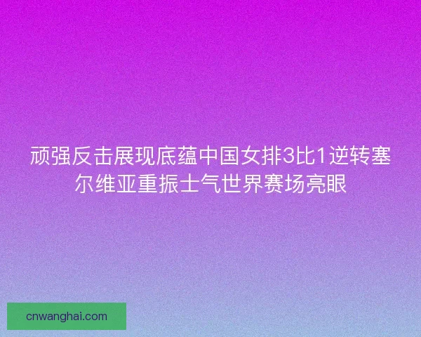 顽强反击展现底蕴中国女排3比1逆转塞尔维亚重振士气世界赛场亮眼