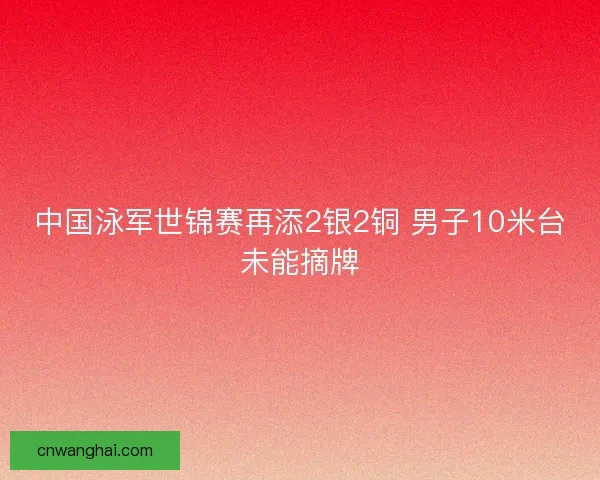 中国泳军世锦赛再添2银2铜 男子10米台未能摘牌 中国泳军世锦赛再添2银2铜 男子10米台未能摘牌