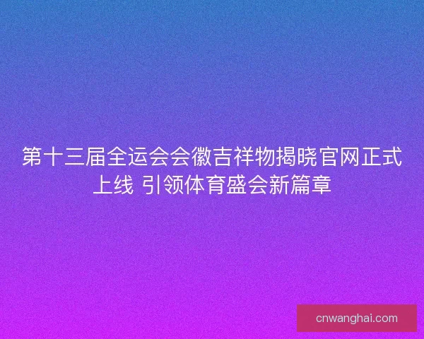 第十三届全运会会徽吉祥物揭晓官网正式上线 引领体育盛会新篇章