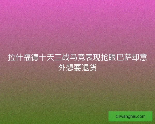 拉什福德十天三战马竞表现抢眼巴萨却意外想要退货