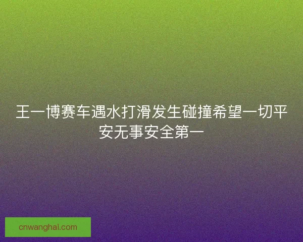 王一博赛车遇水打滑发生碰撞希望一切平安无事安全第一