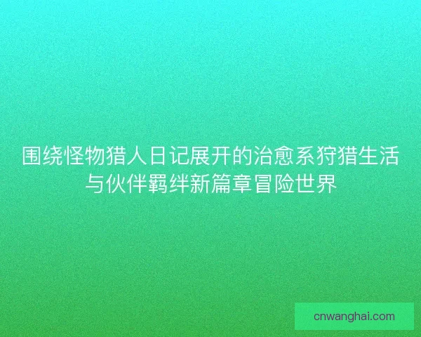 围绕怪物猎人日记展开的治愈系狩猎生活与伙伴羁绊新篇章冒险世界