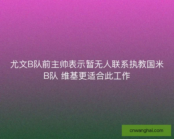 尤文B队前主帅表示暂无人联系执教国米B队 维基更适合此工作 尤文B队前主帅表示暂无人联系执教国米B队 维基更适合此工作