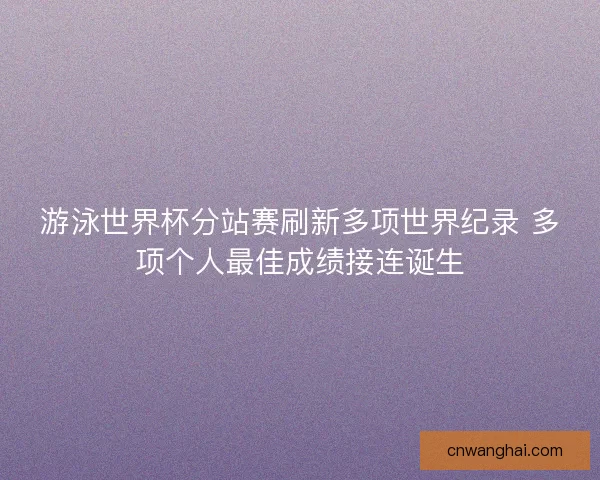 游泳世界杯分站赛刷新多项世界纪录 多项个人最佳成绩接连诞生
