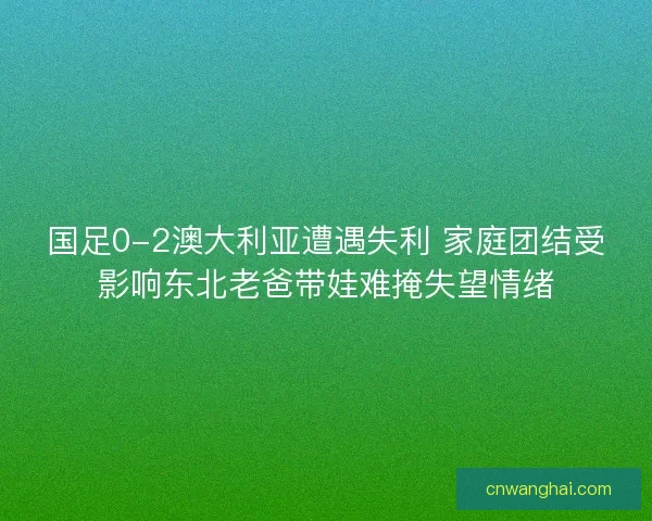 国足0-2澳大利亚遭遇失利 家庭团结受影响东北老爸带娃难掩失望情绪