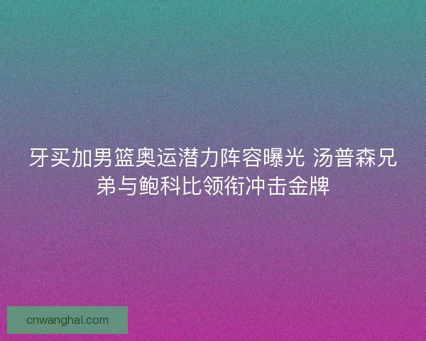牙买加男篮奥运潜力阵容曝光 汤普森兄弟与鲍科比领衔冲击金牌