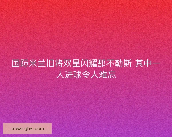 国际米兰旧将双星闪耀那不勒斯 其中一人进球令人难忘