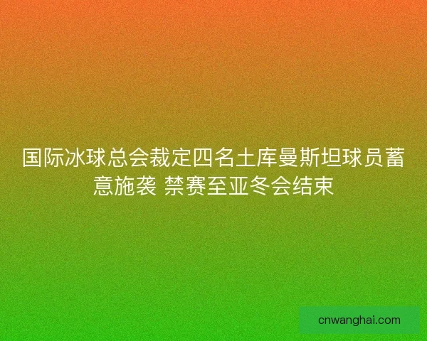 国际冰球总会裁定四名土库曼斯坦球员蓄意施袭 禁赛至亚冬会结束