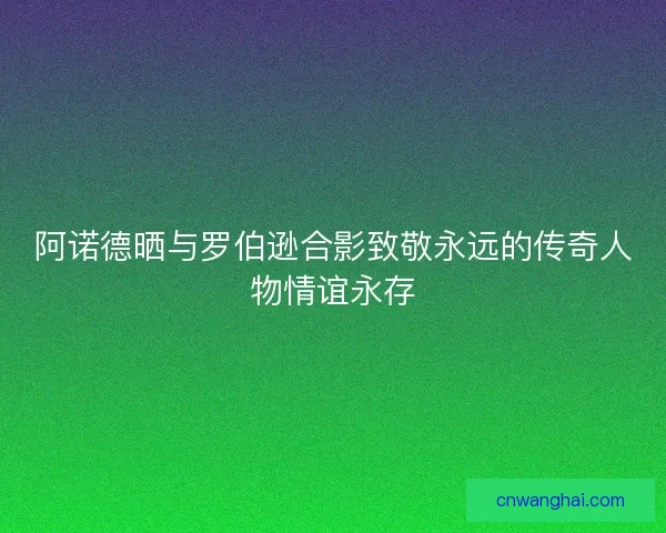 阿诺德晒与罗伯逊合影致敬永远的传奇人物情谊永存