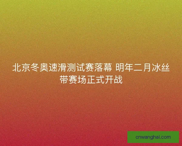 北京冬奥速滑测试赛落幕 明年二月冰丝带赛场正式开战 北京冬奥速滑测试赛落幕 明年二月冰丝带赛场正式开战